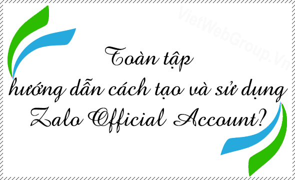 Toàn tập hướng dẫn cách tạo và sử dụng Zalo Official Account?